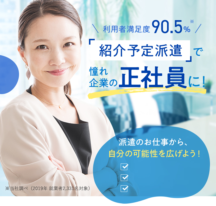 利用者満足度90.5%※ 「紹介予定派遣」で憧れ企業の正社員に！ 派遣のお仕事から、自分の可能性を広げよう！ ※当社調べ（2019年 就業者2,331名対象）